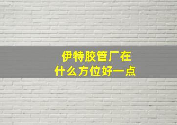 伊特胶管厂在什么方位好一点