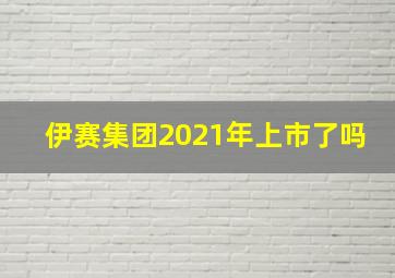 伊赛集团2021年上市了吗