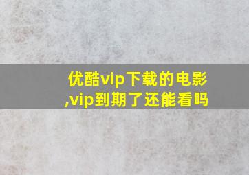 优酷vip下载的电影,vip到期了还能看吗