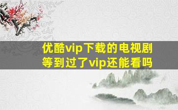 优酷vip下载的电视剧等到过了vip还能看吗