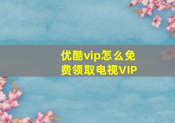 优酷vip怎么免费领取电视VIP