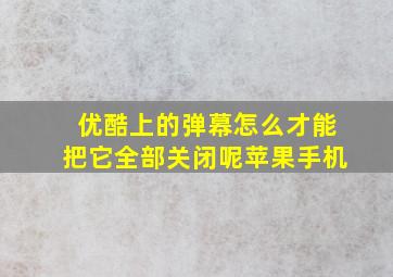 优酷上的弹幕怎么才能把它全部关闭呢苹果手机