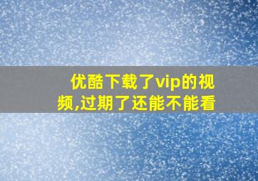 优酷下载了vip的视频,过期了还能不能看