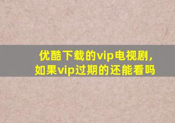 优酷下载的vip电视剧,如果vip过期的还能看吗