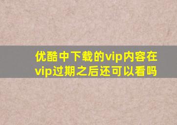 优酷中下载的vip内容在vip过期之后还可以看吗