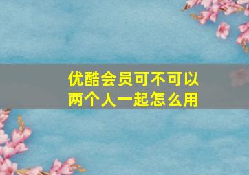 优酷会员可不可以两个人一起怎么用