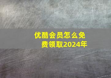 优酷会员怎么免费领取2024年