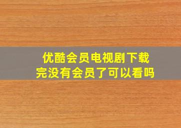 优酷会员电视剧下载完没有会员了可以看吗