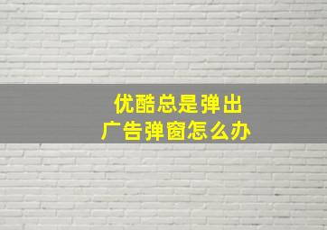 优酷总是弹出广告弹窗怎么办