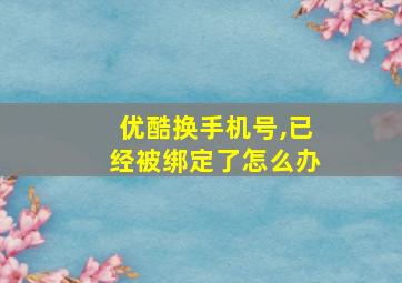 优酷换手机号,已经被绑定了怎么办