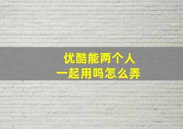 优酷能两个人一起用吗怎么弄