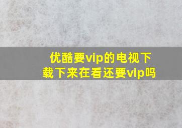 优酷要vip的电视下载下来在看还要vip吗