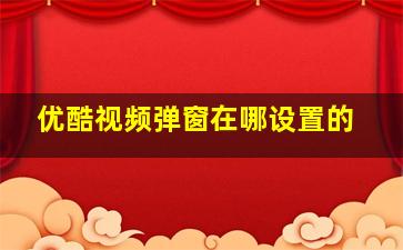 优酷视频弹窗在哪设置的