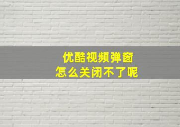 优酷视频弹窗怎么关闭不了呢