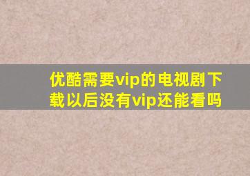 优酷需要vip的电视剧下载以后没有vip还能看吗