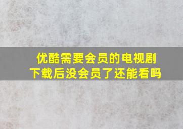 优酷需要会员的电视剧下载后没会员了还能看吗