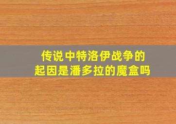 传说中特洛伊战争的起因是潘多拉的魔盒吗