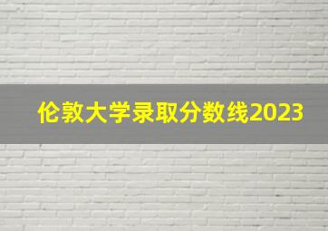 伦敦大学录取分数线2023