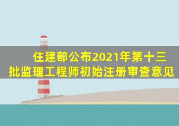 住建部公布2021年第十三批监理工程师初始注册审查意见