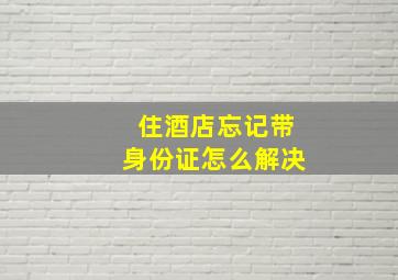 住酒店忘记带身份证怎么解决