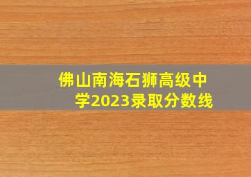 佛山南海石狮高级中学2023录取分数线