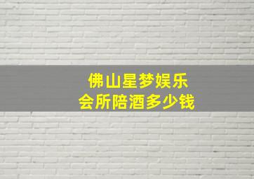 佛山星梦娱乐会所陪酒多少钱