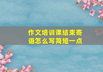 作文培训课结束寄语怎么写简短一点