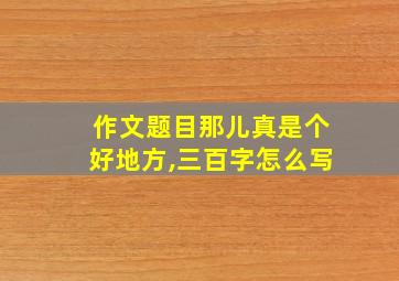 作文题目那儿真是个好地方,三百字怎么写