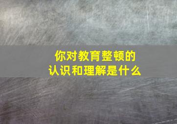 你对教育整顿的认识和理解是什么