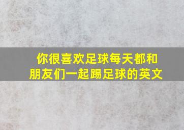 你很喜欢足球每天都和朋友们一起踢足球的英文