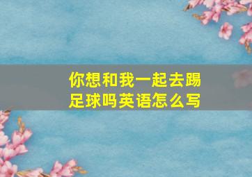 你想和我一起去踢足球吗英语怎么写