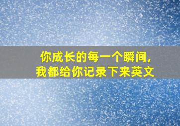 你成长的每一个瞬间,我都给你记录下来英文