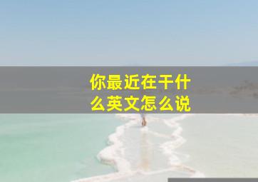 你最近在干什么英文怎么说