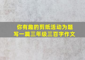 你有趣的剪纸活动为题写一篇三年级三百字作文