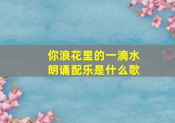 你浪花里的一滴水朗诵配乐是什么歌