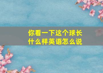 你看一下这个球长什么样英语怎么说