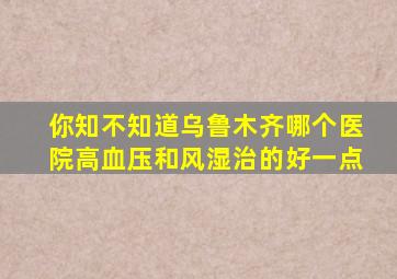 你知不知道乌鲁木齐哪个医院高血压和风湿治的好一点