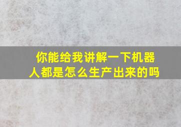 你能给我讲解一下机器人都是怎么生产出来的吗