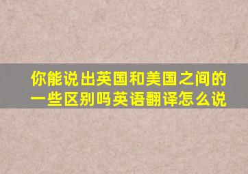 你能说出英国和美国之间的一些区别吗英语翻译怎么说