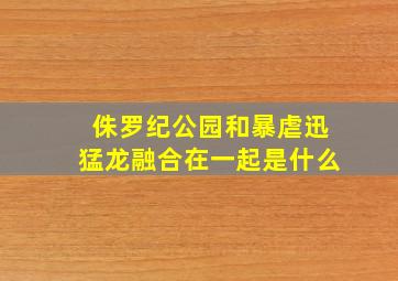 侏罗纪公园和暴虐迅猛龙融合在一起是什么