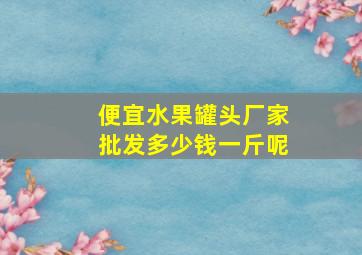 便宜水果罐头厂家批发多少钱一斤呢