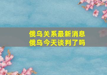 俄乌关系最新消息俄乌今天谈判了吗