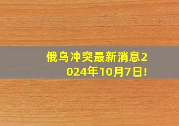 俄乌冲突最新消息2024年10月7日!