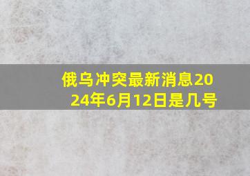 俄乌冲突最新消息2024年6月12日是几号