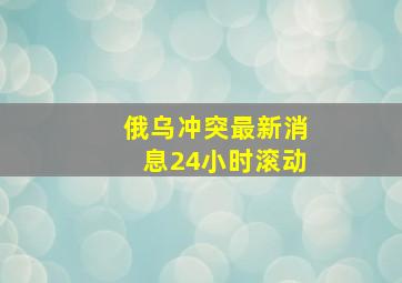 俄乌冲突最新消息24小时滚动