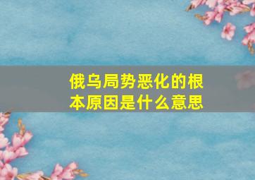 俄乌局势恶化的根本原因是什么意思