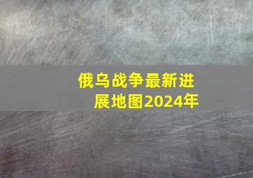 俄乌战争最新进展地图2024年