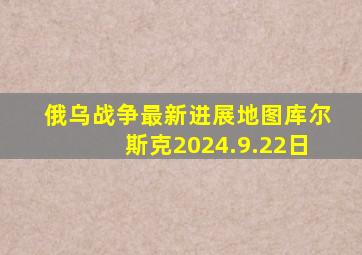 俄乌战争最新进展地图库尔斯克2024.9.22日