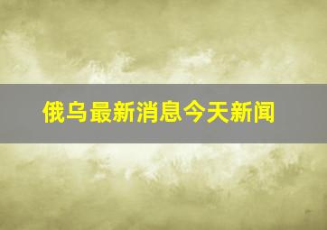 俄乌最新消息今天新闻