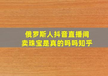 俄罗斯人抖音直播间卖珠宝是真的吗吗知乎